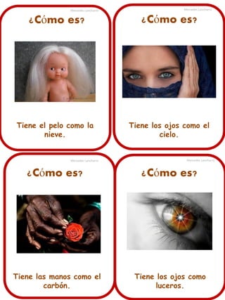 Mercedes Lancharro

Mercedes Lancharro

¿Cómo es?

¿Cómo es?

Tiene el pelo como la
nieve.

Tiene los ojos como el
cielo.

Mercedes Lancharro

Mercedes Lancharro

¿Cómo es?

¿Cómo es?

Tiene las manos como el
carbón.

Tiene los ojos como
luceros.

 