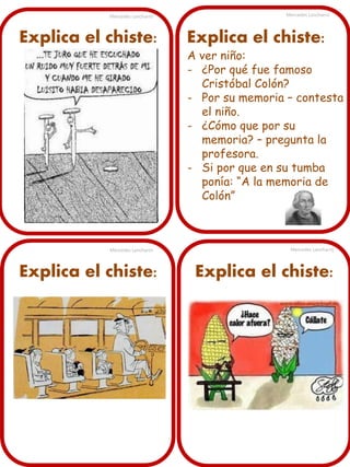 Mercedes Lancharro

Explica el chiste:

Mercedes Lancharro

Explica el chiste:

Mercedes Lancharro

Explica el chiste:

A ver niño:
- ¿Por qué fue famoso
Cristóbal Colón?
- Por su memoria – contesta
el niño.
- ¿Cómo que por su
memoria? – pregunta la
profesora.
- Si por que en su tumba
ponía: “A la memoria de
Colón”

Mercedes Lancharro

Explica el chiste:

 