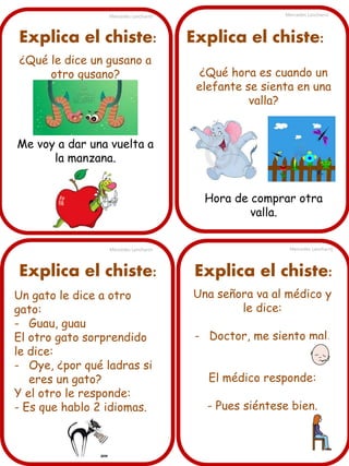 Mercedes Lancharro

Explica el chiste:
¿Qué le dice un gusano a
otro gusano?

Mercedes Lancharro

Explica el chiste:
¿Qué hora es cuando un
elefante se sienta en una
valla?

Me voy a dar una vuelta a
la manzana.
Hora de comprar otra
valla.
Mercedes Lancharro

Explica el chiste:
Un gato le dice a otro
gato:
- Guau, guau
El otro gato sorprendido
le dice:
- Oye, ¿por qué ladras si
eres un gato?
Y el otro le responde:
- Es que hablo 2 idiomas.

Mercedes Lancharro

Explica el chiste:
Una señora va al médico y
le dice:
- Doctor, me siento mal.
El médico responde:
- Pues siéntese bien.

 