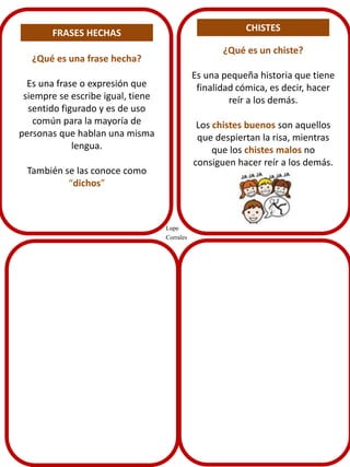 CHISTES

FRASES HECHAS

¿Qué es un chiste?

¿Qué es una frase hecha?

Es una pequeña historia que tiene
finalidad cómica, es decir, hacer
reír a los demás.

Es una frase o expresión que
siempre se escribe igual, tiene
sentido figurado y es de uso
común para la mayoría de
personas que hablan una misma
lengua.

Los chistes buenos son aquellos
que despiertan la risa, mientras
que los chistes malos no
consiguen hacer reír a los demás.

También se las conoce como
“dichos”

Lupe
Corrales

 