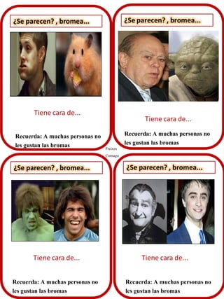 ¿Se parecen? , bromea...
Recuerda: A muchas personas no
les gustan las bromas
¿Se parecen? , bromea... ¿Se parecen? , bromea...
Recuerda: A muchas personas no
les gustan las bromas
Recuerda: A muchas personas no
les gustan las bromas
Recuerda: A muchas personas no
les gustan las bromas Freixes
Cornago
 