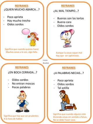 ¿QUIEN MUCHO ABARCA...?
- Poco aprieta
- Hay mucho trecho
- Oídos sordos
Significa que cuando quieres hacer
Muchas cosas a la vez, algo falla.
¿AL MAL TIEMPO…?
- Buenas son las tortas
- Buena cara
- Oídos sordos
¿EN BOCA CERRADA…?
- Oídos sordos
- No entran moscas
- Pocas palabras
REFRANES REFRANES
REFRANES REFRANES
¿A PALABRAS NECIAS…?
- Poco aprieta
- Oídos sordos
- Tal astilla
Aunque la cosas vayan mal
Hay que ser optimistas.
Significa que hay que ser prudentes
A la hora de hablar.
Significa que cuando alguien está
Diciendo cosas sin sentido o falsas,
No se debe hacer caso.
Lorena
Boschetti
 