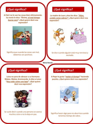 A Patri no le van las cosas bien últimamente.
Su novio le dice: “Ánimo, al mal tiempo
buena cara”. ¿Qué quiere decir esa
expresión?
Significa que cuando las cosas van mal,
debemos ser positivos.
Se dice cuando alguien está muy nervioso y
excitado.
Luisa no para de abrazar a su hermano
Mateo. Mateo, bromeando, le dice a Luisa:
“Hoy estás como una lapa”. ¿Qué quiere
decir esa expresión?
Se suele decir cuando una persona se acerca
mucho a otra o no la deja en paz.
A Pepe le gusta “matar el tiempo” haciendo
puzzles. ¿Qué quiere decir esa expresión?
La madre de Juan y Ana les dice: “Hijos,
¿estáis como cabras!”. ¿Qué quiere decir esa
expresión?
¿Qué significa?
¿Qué significa?
¿Qué significa?
¿Qué significa?
Significa hacer algo para no aburrirse cuando
tenemos tiempo de sobra .
María Román
 