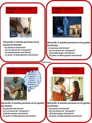 Recuerda: A muchas personas no les
gustan las bromas
- ¿Es graciosa esta broma?
-- ¿Es una broma de “mal gusto?”
-- ¿Es posible gastar esta broma?
-- ¿A quién no debo gastarle esta broma?
BROMAS. ¿Dónde está la
gracia?
BROMAS. ¿Dónde está la
gracia?
BROMAS. ¿Dónde está la
gracia?
BROMAS. ¿Dónde está la
gracia?
María Román
Recuerda: A muchas personas no les gustan
las bromas
- ¿Es graciosa esta broma?
-- ¿Es una broma de “mal gusto?”
-- ¿Es posible gastar esta broma?
-- ¿A quién no debo gastarle esta broma?
Recuerda: A muchas personas no les gustan
las bromas
- ¿Es graciosa esta broma?
-- ¿Es una broma de “mal gusto?”
-- ¿Está bien gastar esta broma?
-- ¿A quién no debo gastarle esta broma?
Recuerda: A muchas personas no les gustan
las bromas
- ¿Es graciosa esta broma?
-- ¿Es una broma de “mal gusto?”
-- ¿Está bien gastar esta broma?
-- ¿A quién no debo gastarle esta broma?
Ya verás
como le van
a gustar a
Juan los
donuts
dulces con
mayonesa…j
a, ja
 