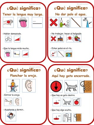 ¿Qué significa?
Tener la lengua muy larga.
- Hablar demasiado.
- Que la lengua mide mucho.
Mercedes Lancharro Mercedes Lancharro
Mercedes LancharroMercedes Lancharro
¿Qué significa? ¿Qué significa?
¿Qué significa?
Planchar la oreja.
- Estirar la oreja.
- Acostarse a dormir.
Aquí hay gato encerrado.
- Que hay un gato dentro.
- Que hay algo oculto.
No dar palo al agua.
- No trabajar, hacer el holgazán.
- Echar palos en el río.
 