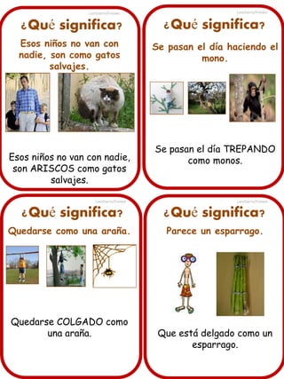 ¿Qué significa?
Esos niños no van con
nadie, son como gatos
salvajes.
Esos niños no van con nadie,
son ARISCOS como gatos
salvajes.
¿Qué significa? ¿Qué significa?
¿Qué significa?
Quedarse como una araña.
Quedarse COLGADO como
una araña.
Se pasan el día haciendo el
mono.
Se pasan el día TREPANDO
como monos.
Parece un esparrago.
Que está delgado como un
esparrago.
Lancharro/Freixes
Lancharro/Freixes
Lancharro/Freixes
Lancharro/Freixes
 