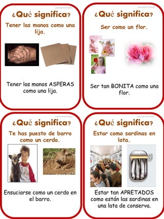 ¿Qué significa?
Tener las manos como una
lija.
Tener las manos ASPERAS
como una lija.
¿Qué significa? ¿Qué significa?
¿Qué significa?
Te has puesto de barro
como un cerdo.
Ensuciarse como un cerdo en
el barro.
Ser como un flor.
Ser tan BONITA como una
flor.
Estar como sardinas en
lata.
Estar tan APRETADOS
como están las sardinas en
una lata de conserva.
Lancharro/Freixes
Lancharro/Freixes
Lancharro/Freixes
Lancharro/Freixes
 