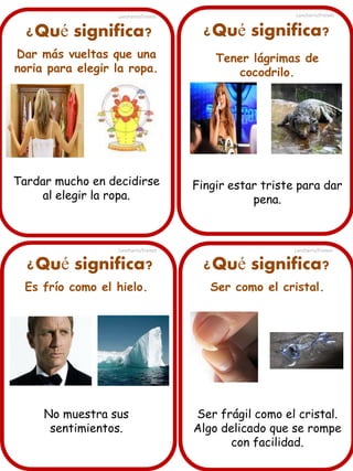 ¿Qué significa?
Dar más vueltas que una
noria para elegir la ropa.
Tardar mucho en decidirse
al elegir la ropa.
¿Qué significa? ¿Qué significa?
¿Qué significa?
Es frío como el hielo.
No muestra sus
sentimientos.
Tener lágrimas de
cocodrilo.
Fingir estar triste para dar
pena.
Ser como el cristal.
Ser frágil como el cristal.
Algo delicado que se rompe
con facilidad.
Lancharro/Freixes
Lancharro/Freixes
Lancharro/Freixes
Lancharro/Freixes
 