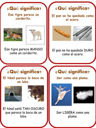 ¿Qué significa?
Ese tigre parece un
corderito.
Ese tigre parece MANSO
como un corderito.
¿Qué significa? ¿Qué significa?
¿Qué significa?
El túnel parece la boca de
un lobo.
El túnel está TAN OSCURO
que parece la boca de un
lobo.
El pan se ha quedado como
el acero.
El pan se ha quedado DURO
como el acero.
Ser como una pluma.
Ser LIGERA como una
pluma.
Lancharro/Freixes
Lancharro/Freixes
Lancharro/Freixes
Lancharro/Freixes
 