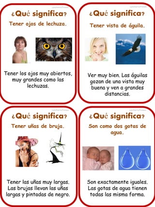 ¿Qué significa?
Tener ojos de lechuza.
Tener los ojos muy abiertos,
muy grandes como las
lechuzas.
¿Qué significa? ¿Qué significa?
¿Qué significa?
Tener uñas de bruja.
Tener las uñas muy largas.
Las brujas llevan las uñas
largas y pintadas de negro.
Tener vista de águila.
Ver muy bien. Las águilas
gozan de una vista muy
buena y ven a grandes
distancias.
Son como dos gotas de
agua.
Son exactamente iguales.
Las gotas de agua tienen
todas las misma forma.
Lancharro/Freixes
Lancharro/Freixes
Lancharro/Freixes
Lancharro/Freixes
 