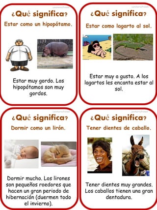 ¿Qué significa?
Estar como un hipopótamo.
Estar muy gordo. Los
hipopótamos son muy
gordos.
¿Qué significa? ¿Qué significa?
¿Qué significa?
Dormir como un lirón.
Dormir mucho. Los lirones
son pequeños roedores que
hacen un gran periodo de
hibernación (duermen todo
el invierno).
Estar como lagarto al sol.
Estar muy a gusto. A los
lagartos les encanta estar al
sol.
Tener dientes de caballo.
Tener dientes muy grandes.
Los caballos tienen una gran
dentadura.
Lancharro/Freixes
Lancharro/Freixes
Lancharro/Freixes
Lancharro/Freixes
 