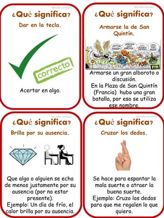 ¿Qué significa?
Dar en la tecla.
Acertar en algo.
Mercedes Lancharro Mercedes Lancharro
Mercedes LancharroMercedes Lancharro
¿Qué significa? ¿Qué significa?
¿Qué significa?
Brilla por su ausencia.
Que algo o alguien se echa
de menos justamente por su
ausencia (por no estar
presente).
Ejemplo: Un día de frío, el
calor brilla por su ausencia.
Armarse la de San
Quintín.
Armarse un gran alboroto o
discusión.
En la Plaza de San Quintín
(Francia) hubo una gran
batalla, por eso se utiliza
ese nombre.
Cruzar los dedos.
Se hace para espantar la
mala suerte o atraer la
buena suerte.
Ejemplo: Cruzo los dedos
para que me regalen lo que
quiero.
 
