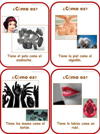 ¿Cómo es?
Tiene el pelo como el
azabache.
Mercedes Lancharro Mercedes Lancharro
Mercedes LancharroMercedes Lancharro
¿Cómo es?
¿Cómo es?¿Cómo es?
Tiene la piel como el
algodón.
Tiene lo labios como un
rubí.
Tiene las manos como el
betún.
 