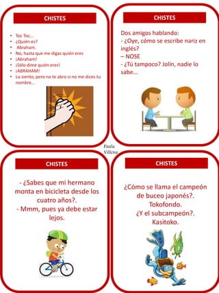 CHISTES
• Toc Toc...
• ¿Quién es?
• Abraham.
• No, hasta que me digas quién eres
• ¡Abraham!
• ¡Sólo dime quién eres!
• ¡ABRAHAM!
• Lo siento, pero no te abro si no me dices tu
nombre...
CHISTES
CHISTES CHISTES
Dos amigos hablando:
- ¿Oye, cómo se escribe nariz en
inglés?
– NOSE
- ¿Tú tampoco? Jolín, nadie lo
sabe...
- ¿Sabes que mi hermano
monta en bicicleta desde los
cuatro años?.
- Mmm, pues ya debe estar
lejos.
¿Cómo se llama el campeón
de buceo japonés?.
Tokofondo.
¿Y el subcampeón?.
Kasitoko.
Paula
Villena
 