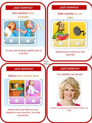 ¿QUÉ SIGNIFICA?
Este examen está
chupado
¿QUÉ SIGNIFICA?
¿QUÉ SIGNIFICA? ¿QUÉ SIGNIFICA?
Este cuento es un
rollo
María tiene mucha clase
Tus cabellos son de oro
En este caso chupado significa que es
muy fácil.
Significa que el cuento es muy
aburrido
Quiere decir que María es muy
elegante y viste muy bien, con ropa
muy bonita.
Se dice a las personas que tienen el pelo muy
rubio
Paula
Villena
 