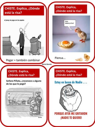 CHISTE. Explica,
¿Dónde está la risa?

CHISTE. Explica, ¿Dónde
está la risa?

Piensa...

Pegar = también combinar
María Román

CHISTE. Explica,
¿Dónde está la risa?
Señora Piñata, ¿reconoce a alguno
de los que le pegó?

CHISTE. Explica,
¿Dónde está la risa?

 