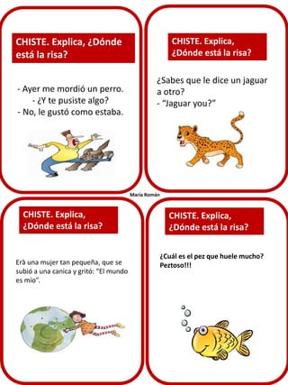 CHISTE. Explica,
¿Dónde está la risa?

CHISTE. Explica, ¿Dónde
está la risa?
- Ayer me mordió un perro.
- ¿Y te pusiste algo?
- No, le gustó como estaba.

¿Sabes que le dice un jaguar
a otro?
- “Jaguar you?”

María Román

CHISTE. Explica,
¿Dónde está la risa?
.

Era una mujer tan pequeña, que se
subió a una canica y gritó: “El mundo
es mío”.

CHISTE. Explica,
¿Dónde está la risa?
¿Cuál es el pez que huele mucho?
Peztoso!!!

 
