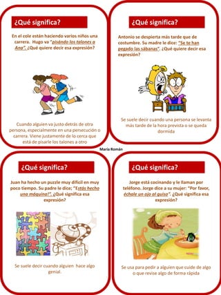 ¿Qué significa?

¿Qué significa?

En el cole están haciendo varios niños una
carrera. Hugo va “pisándo los talones a
Ana”. ¿Qué quiere decir esa expresión?

Antonio se despierta más tarde que de
costumbre. Su madre le dice: “Se te han
pegado las sábanas”. ¿Qué quiere decir esa
expresión?

Cuando alguien va justo detrás de otra
persona, especialmente en una persecución o
carrera. Viene justamente de lo cerca que
está de pisarle los talones a otro

Se suele decir cuando una persona se levanta
más tarde de la hora prevista o se queda
dormida

María Román

¿Qué significa?

¿Qué significa?

Juan ha hecho un puzzle muy difícil en muy
poco tiempo. Su padre le dice; “Estás hecho
una máquina!”. ¿Qué significa esa
expresión?

Jorge está cocinando y le llaman por
teléfono. Jorge dice a su mujer: “Por favor,
échale un ojo al guiso”. ¿Qué significa esa
expresión?

Se suele decir cuando alguien hace algo
genial.

Se usa para pedir a alguien que cuide de algo
o que revise algo de forma rápida

 