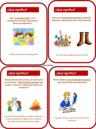 ¿Qué significa?

¿Qué significa?
Marta y yo nos pusimos las botas comiendo
golosinas. ¿Qué quiere decir esta expresión?

Ayer “lo pasamos pipa” en el
cumpleaños de Jorge. ¿Qué quiere
decir esta expresión?

Se dice cuando te lo pasas genial.

Se dice cuando alguien come mucho.

María Román

¿Qué significa?
Dunia está cansada y le dice, de mal humor
a su hermana: “Deja de darme la brasa, que
quiero ir a dormir”. ¿Qué quiere decir esta
expresión?

Se suele decir enfadado, cuando una persona
se pone pesada con algún tema, y quieres
que deje de hablar (o de hacer algo).

¿Qué significa?
Tanto trabajo “se me ha ido de las manos”.
¿Qué quiere decir esta expresión?

Significa no eres capaz de controlar una
situación.

 