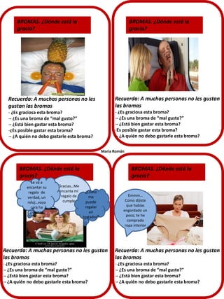 BROMAS. ¿Dónde está la
gracia?

BROMAS. ¿Dónde está la
gracia?

Recuerda: A muchas personas no les
gustan las bromas

Recuerda: A muchas personas no les gustan
las bromas

- ¿Es graciosa esta broma?
-- ¿Es una broma de “mal gusto?”
-- ¿Está bien gastar esta broma?
-¿Es posible gastar esta broma?
-- ¿A quién no debo gastarle esta broma?

- ¿Es graciosa esta broma?
-- ¿Es una broma de “mal gusto?”
-- ¿Está bien gastar esta broma?
-Es posible gastar esta broma?
-- ¿A quién no debo gastarle esta broma?
María Román

BROMAS. ¿Dónde está la
gracia?
Le va a
encantar su
regalo de
verdad, un
reloj…vaya
cara ha
puesto!

Gracias…Me
encanta mi
regalo de
cumple

BROMAS. ¿Dónde está la
gracia?
¿Cómo
me
puede
regalar
un
tostador?

Emmm…
Como dijiste
que habías
engordado un
poco, te he
comprado
ropa interior

Recuerda: A muchas personas no les gustan
las bromas

Recuerda: A muchas personas no les gustan
las bromas

- ¿Es graciosa esta broma?
-- ¿Es una broma de “mal gusto?”
-- ¿Está bien gastar esta broma?
-- ¿A quién no debo gastarle esta broma?

- ¿Es graciosa esta broma?
-- ¿Es una broma de “mal gusto?”
-- ¿Está bien gastar esta broma?
-- ¿A quién no debo gastarle esta broma?

 