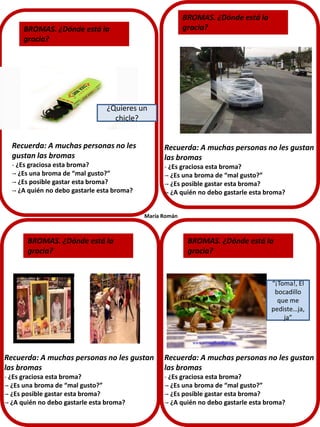BROMAS. ¿Dónde está la
gracia?

BROMAS. ¿Dónde está la
gracia?

¿Quieres un
chicle?
Recuerda: A muchas personas no les
gustan las bromas

Recuerda: A muchas personas no les gustan
las bromas

- ¿Es graciosa esta broma?
-- ¿Es una broma de “mal gusto?”
-- ¿Es posible gastar esta broma?
-- ¿A quién no debo gastarle esta broma?

- ¿Es graciosa esta broma?
-- ¿Es una broma de “mal gusto?”
-- ¿Es posible gastar esta broma?
-- ¿A quién no debo gastarle esta broma?
María Román

BROMAS. ¿Dónde está la
gracia?

BROMAS. ¿Dónde está la
gracia?

“¡Toma!, El
bocadillo
que me
pediste…ja,
ja”

Recuerda: A muchas personas no les gustan
las bromas

Recuerda: A muchas personas no les gustan
las bromas

- ¿Es graciosa esta broma?
-- ¿Es una broma de “mal gusto?”
-- ¿Es posible gastar esta broma?
-- ¿A quién no debo gastarle esta broma?

- ¿Es graciosa esta broma?
-- ¿Es una broma de “mal gusto?”
-- ¿Es posible gastar esta broma?
-- ¿A quién no debo gastarle esta broma?

 