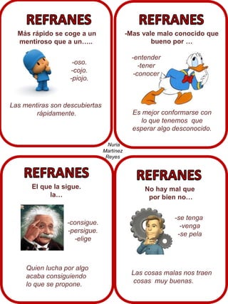 Más rápido se coge a un
mentiroso que a un…..

-Mas vale malo conocido que
bueno por …
-entender
-tener
-conocer

-oso.
-cojo.
-piojo.

Las mentiras son descubiertas
rápidamente.

Es mejor conformarse con
lo que tenemos que
esperar algo desconocido.
Nuria
Martínez
Reyes

El que la sigue.
la…

-consigue.
-persigue.
-elige

Quien lucha por algo
acaba consiguiendo
lo que se propone.

No hay mal que
por bien no…
-se tenga
-venga
-se pela

Las cosas malas nos traen
cosas muy buenas.

 