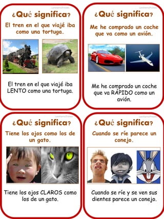 Lancharro/Freixes

Lancharro/Freixes

¿Qué significa?

¿Qué significa?

El tren en el que viajé iba
como una tortuga.

Me he comprado un coche
que va como un avión.

El tren en el que viajé iba
LENTO como una tortuga.

Me he comprado un coche
que va RÁPIDO como un
avión.

Lancharro/Freixes

¿Qué significa?

Lancharro/Freixes

¿Qué significa?

Tiene los ojos como los de
un gato.

Cuando se ríe parece un
conejo.

Tiene los ojos CLAROS como
los de un gato.

Cuando se ríe y se ven sus
dientes parece un conejo.

 