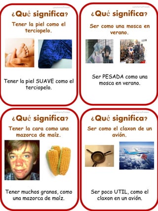 Lancharro/Freixes

Lancharro/Freixes

¿Qué significa?

¿Qué significa?

Tener la piel como el
terciopelo.

Ser como una mosca en
verano.

Tener la piel SUAVE como el
terciopelo.

Lancharro/Freixes

¿Qué significa?

Ser PESADA como una
mosca en verano.

Lancharro/Freixes

¿Qué significa?

Tener la cara como una
mazorca de maíz.

Ser como el claxon de un
avión.

Tener muchos granos, como
una mazorca de maíz.

Ser poco UTIL, como el
claxon en un avión.

 