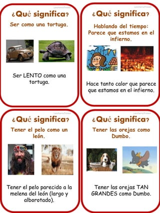 Lancharro/Freixes

Lancharro/Freixes

¿Qué significa?

¿Qué significa?

Ser como una tortuga.

Hablando del tiempo:
Parece que estamos en el
infierno.

Ser LENTO como una
tortuga.

Lancharro/Freixes

Hace tanto calor que parece
que estamos en el infierno.

Lancharro/Freixes

¿Qué significa?

¿Qué significa?

Tener el pelo como un
león.

Tener las orejas como
Dumbo.

Tener el pelo parecido a la
melena del león (largo y
alborotado).

Tener las orejas TAN
GRANDES como Dumbo.

 