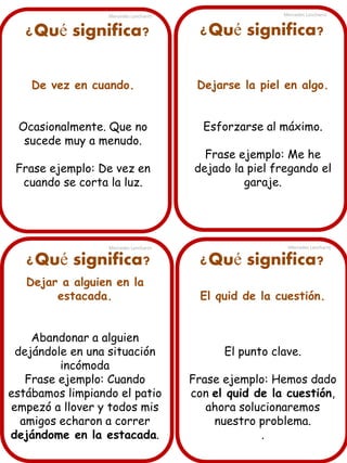 Mercedes Lancharro

¿Qué significa?

Mercedes Lancharro

¿Qué significa?

De vez en cuando.

Dejarse la piel en algo.

Ocasionalmente. Que no
sucede muy a menudo.

Esforzarse al máximo.

Frase ejemplo: De vez en
cuando se corta la luz.

Frase ejemplo: Me he
dejado la piel fregando el
garaje.

Mercedes Lancharro

Mercedes Lancharro

¿Qué significa?

¿Qué significa?

Dejar a alguien en la
estacada.

El quid de la cuestión.

Abandonar a alguien
dejándole en una situación
incómoda
Frase ejemplo: Cuando
estábamos limpiando el patio
empezó a llover y todos mis
amigos echaron a correr
dejándome en la estacada.

El punto clave.
Frase ejemplo: Hemos dado
con el quid de la cuestión,
ahora solucionaremos
nuestro problema.
.

 