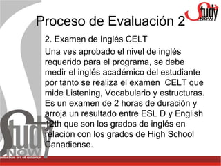 Proceso de Evaluación 2
 2. Examen de Inglés CELT
 Una ves aprobado el nivel de inglés
 requerido para el programa, se debe
 medir el inglés académico del estudiante
 por tanto se realiza el examen CELT que
 mide Listening, Vocabulario y estructuras.
 Es un examen de 2 horas de duración y
 arroja un resultado entre ESL D y English
 12th que son los grados de inglés en
 relación con los grados de High School
 Canadiense.
 