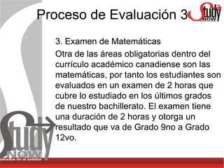 Proceso de Evaluación 3
  3. Examen de Matemáticas
  Otra de las áreas obligatorias dentro del
  currículo académico canadiense son las
  matemáticas, por tanto los estudiantes son
  evaluados en un examen de 2 horas que
  cubre lo estudiado en los últimos grados
  de nuestro bachillerato. El examen tiene
  una duración de 2 horas y otorga un
  resultado que va de Grado 9no a Grado
  12vo.
 