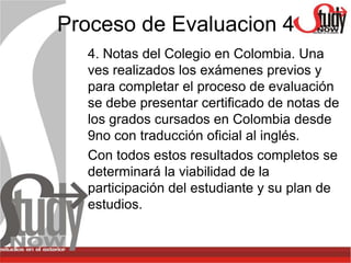Proceso de Evaluacion 4
  4. Notas del Colegio en Colombia. Una
  ves realizados los exámenes previos y
  para completar el proceso de evaluación
  se debe presentar certificado de notas de
  los grados cursados en Colombia desde
  9no con traducción oficial al inglés.
  Con todos estos resultados completos se
  determinará la viabilidad de la
  participación del estudiante y su plan de
  estudios.
 