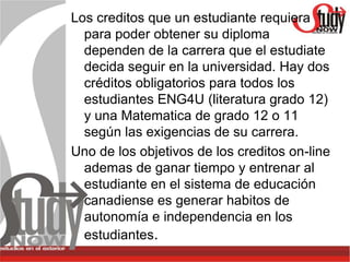 Los creditos que un estudiante requiera
  para poder obtener su diploma
  dependen de la carrera que el estudiate
  decida seguir en la universidad. Hay dos
  créditos obligatorios para todos los
  estudiantes ENG4U (literatura grado 12)
  y una Matematica de grado 12 o 11
  según las exigencias de su carrera.
Uno de los objetivos de los creditos on-line
  ademas de ganar tiempo y entrenar al
  estudiante en el sistema de educación
  canadiense es generar habitos de
  autonomía e independencia en los
  estudiantes.
 