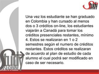 Una vez los estudiante se han graduado
en Colombia y han cursado al menos
dos o 3 créditos on-line, los estudiantes
viajarán a Canadá para tomar los
créditos presenciales restantes, mínimo
4. Estos se realizaran en 1 o 2
semestres según el numero de créditos
restantes. Estos créditos se realizaran
de acuerdo al plan de estudio de cada
alumno el cual podrá ser modificado en
caso de ser necesario.
 
