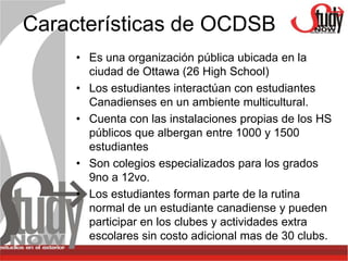 Características de OCDSB
     • Es una organización pública ubicada en la
       ciudad de Ottawa (26 High School)
     • Los estudiantes interactúan con estudiantes
       Canadienses en un ambiente multicultural.
     • Cuenta con las instalaciones propias de los HS
       públicos que albergan entre 1000 y 1500
       estudiantes
     • Son colegios especializados para los grados
       9no a 12vo.
     • Los estudiantes forman parte de la rutina
       normal de un estudiante canadiense y pueden
       participar en los clubes y actividades extra
       escolares sin costo adicional mas de 30 clubs.
 