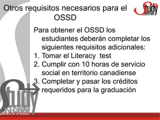 Otros requisitos necesarios para el
               OSSD
        Para obtener el OSSD los
           estudiantes deberán completar los
           siguientes requisitos adicionales:
        1. Tomar el Literacy test
        2. Cumplir con 10 horas de servicio
           social en territorio canadiense
        3. Completar y pasar los créditos
           requeridos para la graduación
 