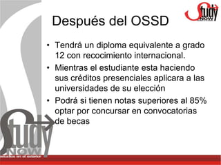 Después del OSSD
• Tendrá un diploma equivalente a grado
  12 con recocimiento internacional.
• Mientras el estudiante esta haciendo
  sus créditos presenciales aplicara a las
  universidades de su elección
• Podrá si tienen notas superiores al 85%
  optar por concursar en convocatorias
  de becas
 