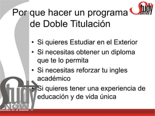 Por que hacer un programa
    de Doble Titulación
    • Si quieres Estudiar en el Exterior
    • Si necesitas obtener un diploma
      que te lo permita
    • Si necesitas reforzar tu ingles
      académico
    • Si quieres tener una experiencia de
      educación y de vida única
 