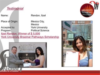 Testimonial

Name:                 Rendon, Itzel

Place of Origin:      Mexico City,
                      Mexico
Accepted to:          York University
Program:              Political Science
Itzel Rendon: Winner of $ 5,000
York University Braemar Pathways Scholarship
 