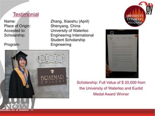 Testimonial
Name:              Zhang, Xiaoshu (April)
Place of Origin:   Shenyang, China
Accepted to:       University of Waterloo
Scholarship:       Engineering International
                   Student Scholarship
Program:           Engineering




                                  Scholarship: Full Value of $ 20,000 from
                                   the University of Waterloo and Euclid
                                           Medal Award Winner
 