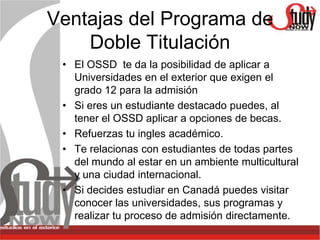 Ventajas del Programa de
    Doble Titulación
 • El OSSD te da la posibilidad de aplicar a
   Universidades en el exterior que exigen el
   grado 12 para la admisión
 • Si eres un estudiante destacado puedes, al
   tener el OSSD aplicar a opciones de becas.
 • Refuerzas tu ingles académico.
 • Te relacionas con estudiantes de todas partes
   del mundo al estar en un ambiente multicultural
   y una ciudad internacional.
 • Si decides estudiar en Canadá puedes visitar
   conocer las universidades, sus programas y
   realizar tu proceso de admisión directamente.
 