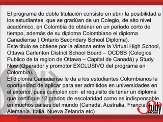 El programa de doble titulación consiste en abrir la posibilidad a
los estudiantes que se gradúan de un Colegio, de alto nivel
académico, en Colombia de obtener en un periodo corto de
tiempo, además de su diploma Colombiano el diploma
Canadiense ( Ontario Secondary School Diploma).
Este titulo se obtiene por la alianza entre la Virtual High School,
Ottawa Carlenton District School Board – OCDSB (Colegios
Publico de la region de Ottawa – Capital de Canadá) y Study
Now (Operador y promotor EXCLUSIVO del programa en
Colombia).
El diploma Canadiense le da a los estudiantes Colombianos la
oportunidad de aplicar para ser admitidos en universidades en
el exterior, pues cumplen con el requisito de tener un diploma
que certifique 12 grados de escolaridad como es indispensable
en muchos países del mundo (Canadá, Australia, Francia,
Alemania, Italia, Nueva Zelanda etc)
 
