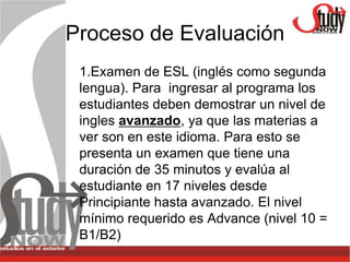 Proceso de Evaluación
 1.Examen de ESL (inglés como segunda
 lengua). Para ingresar al programa los
 estudiantes deben demostrar un nivel de
 ingles avanzado, ya que las materias a
 ver son en este idioma. Para esto se
 presenta un examen que tiene una
 duración de 35 minutos y evalúa al
 estudiante en 17 niveles desde
 Principiante hasta avanzado. El nivel
 mínimo requerido es Advance (nivel 10 =
 B1/B2)
 