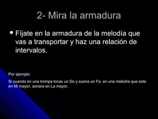 2- Mira la armadura
 Fíjate  en la armadura de la melodía que
   vas a transportar y haz una relación de
   intervalos.


Por ejemplo:
Si cuando en una trompa tocas un Do y suena un Fa, en una melodía que este
en Mi mayor, sonara en La mayor.
 