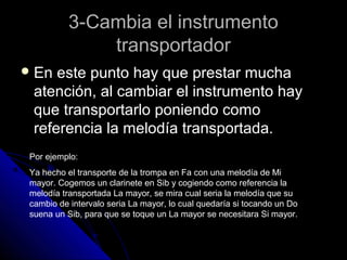 3-Cambia el instrumento
               transportador
 En  este punto hay que prestar mucha
  atención, al cambiar el instrumento hay
  que transportarlo poniendo como
  referencia la melodía transportada.
 Por ejemplo:
 Ya hecho el transporte de la trompa en Fa con una melodía de Mi
 mayor. Cogemos un clarinete en Sib y cogiendo como referencia la
 melodía transportada La mayor, se mira cual seria la melodía que su
 cambio de intervalo seria La mayor, lo cual quedaría si tocando un Do
 suena un Sib, para que se toque un La mayor se necesitara Si mayor.
 