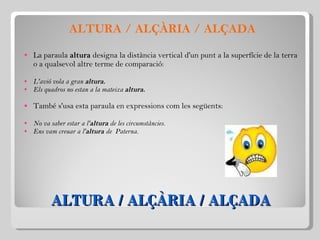 ALTURA / ALÇÀRIA / ALÇADA ALTURA / ALÇÀRIA / ALÇADA La paraula  altura  designa la distància vertical d'un punt a la superfície de la terra o a qualsevol altre terme de comparació:   L'avió vola a gran  altura. Els quadros no estan a la mateixa  altura.   També s'usa esta paraula en expressions com les següents:   No va saber estar a l' altura  de les circumstàncies. Ens vam creuar a l' altura  de  Paterna. 