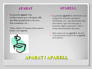 APARAT / APARELL APARAT La paraula  aparat  s'usa exclusivament per a designar allò que dóna pompositat a un acte, una cerimònia, etc.:   Volien celebrar el casament d'una manera íntima, sense  aparat. APARELL La paraula  aparell  fa referència a un conjunt de sistemes mecànics, electrònics, etc., que funcionen com una unitat i que servixen per a executar alguna operació o dur a terme determinades funcions:   Hem comprat un nou  aparell  de televisió. L'alarma que han instal·lat és un  aparell  molt sofisticat.   