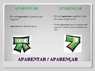 APARENTAR / APARENÇAR APARENTAR El verb  aparentar  és 'paréixer per l'aspecte':   Aparenta  més edat de la que té. APARENÇAR El verb  aparençar  significa 'voler fer creure el que no és':   Pretén  aparençar  que és un home molt segur de si mateix, però en realitat no és així. 