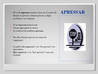 APRESSAR El verb  apressar  només s'usa en el sentit de donar-se pressa o donar pressa a algú, accelerar i ser urgent:   Si no t' apresses  farem tard. Cal que  apressem  la marxa. La resolució del problema  apressa.   No s'ha d'usar mai en el sentit de 'capturar': La policia  ha capturat  (i no "ha apressat") els segrestadors. Han capturat  (i no "han apressat") una nau enemiga. 